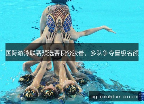 国际游泳联赛预选赛积分胶着，多队争夺晋级名额